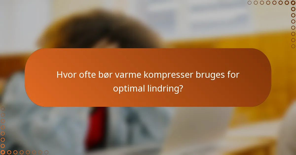 Hvor ofte bør varme kompresser bruges for optimal lindring?
